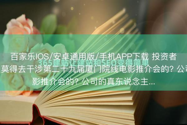 百家乐IOS/安卓通用版/手机APP下载 投资者发问: 公司为什么莫得去干涉第二十九届厦门院线电影推介会的? 公司的真东说念主...