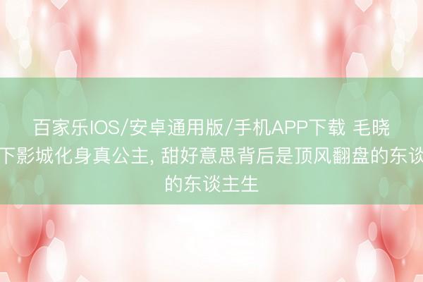 百家乐IOS/安卓通用版/手机APP下载 毛晓彤天下影城化身真公主， 甜好意思背后是顶风翻盘的东谈主生