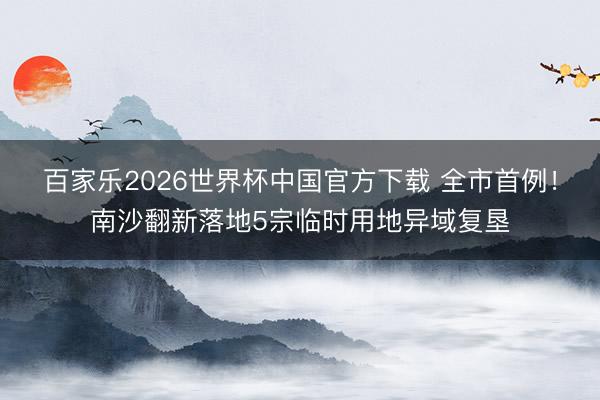 百家乐2026世界杯中国官方下载 全市首例！南沙翻新落地5宗临时用地异域复垦