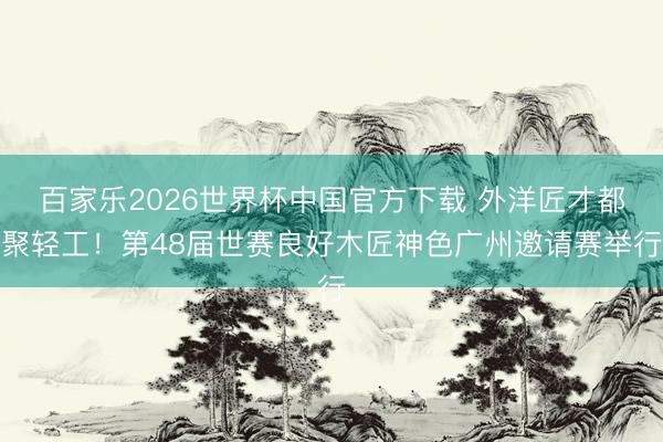 百家乐2026世界杯中国官方下载 外洋匠才都聚轻工！第48届世赛良好木匠神色广州邀请赛举行
