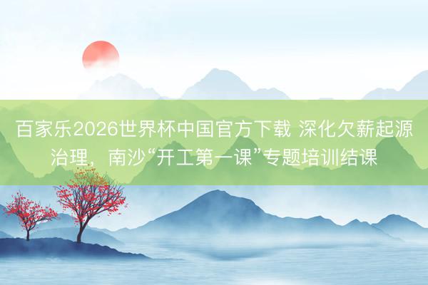 百家乐2026世界杯中国官方下载 深化欠薪起源治理,南沙“开工第一课”专题培训结课
