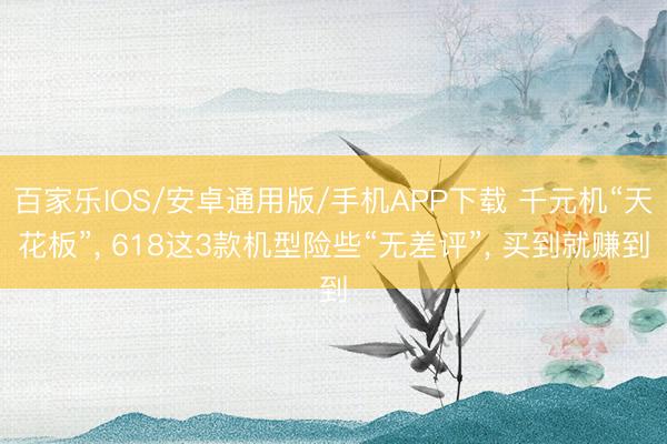 百家乐IOS/安卓通用版/手机APP下载 千元机“天花板”， 618这3款机型险些“无差评”， 买到就赚到