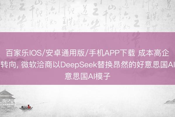 百家乐IOS/安卓通用版/手机APP下载 成本高企倒逼转向， 微软洽商以DeepSeek替换昂然的好意思国AI模子