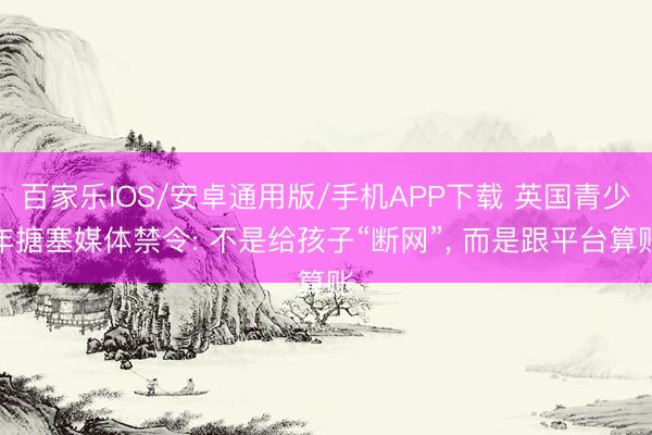 百家乐IOS/安卓通用版/手机APP下载 英国青少年搪塞媒体禁令: 不是给孩子“断网”， 而是跟平台算账