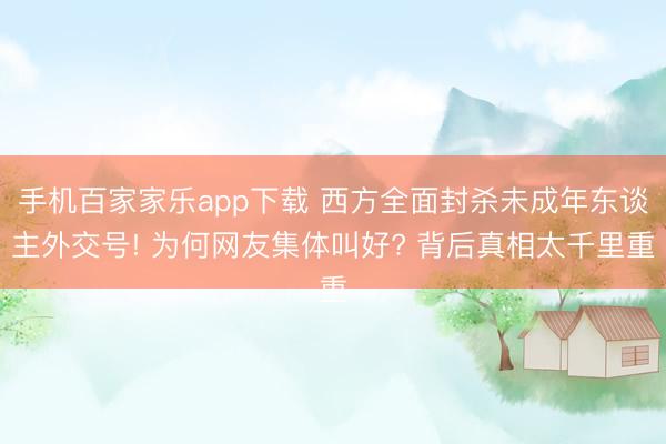 手机百家家乐app下载 西方全面封杀未成年东谈主外交号! 为何网友集体叫好? 背后真相太千里重