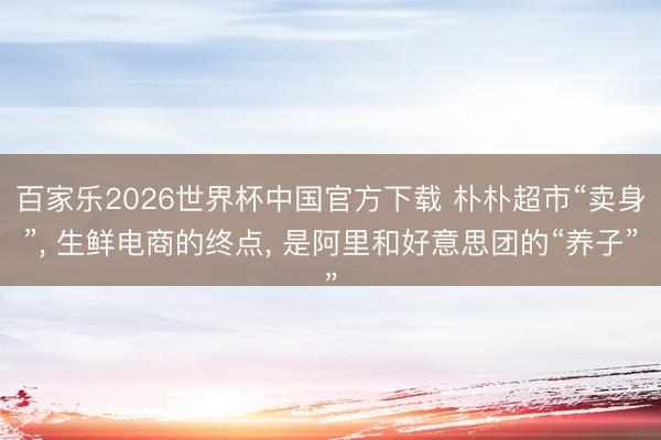 百家乐2026世界杯中国官方下载 朴朴超市“卖身”， 生鲜电商的终点， 是阿里和好意思团的“养子”